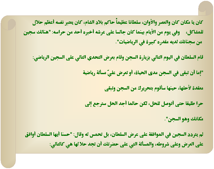 Horizontal Scroll: كان يا مكان كان والعصر والأوان، سلطانا عظيماً حاكم بلاد الشام، كان يعتبر نفسه أعظم حلال للمشاكل، &nbsp;&nbsp;&nbsp; وفي يوم من الأيام بينما كان جالسا على عرشه أخبره أحد من حراسه: "هنالك سجين &nbsp;من سجنائك لديه مقدره كبيرة في الرياضيات". 
قام السلطان في اليوم التالي بزيارة السجن وقام بعرض التحدي التالي على السجين الرياضي:
"إما أن تبقى في السجن مدى الحياة، أو تعرض عليّ مسألة رياضية 
معقدة لأحلها، حينها سأقوم بتحريرك من السجن وتبقى 
حرا طليقا حتى أتوصل للحل، لكن حالما أجد الحل سترجع إلى
مكانك وهو السجن".
لم يتردد السجين في الموافقة على عرض السلطان، بل تحمس له وقال: "حسنا أيها السلطان أوافق على العرض وعلى شروطه، والمسألة التي على حضرتك أن تجد حلا لها هي كالتالي: 
&nbsp;
&nbsp;
